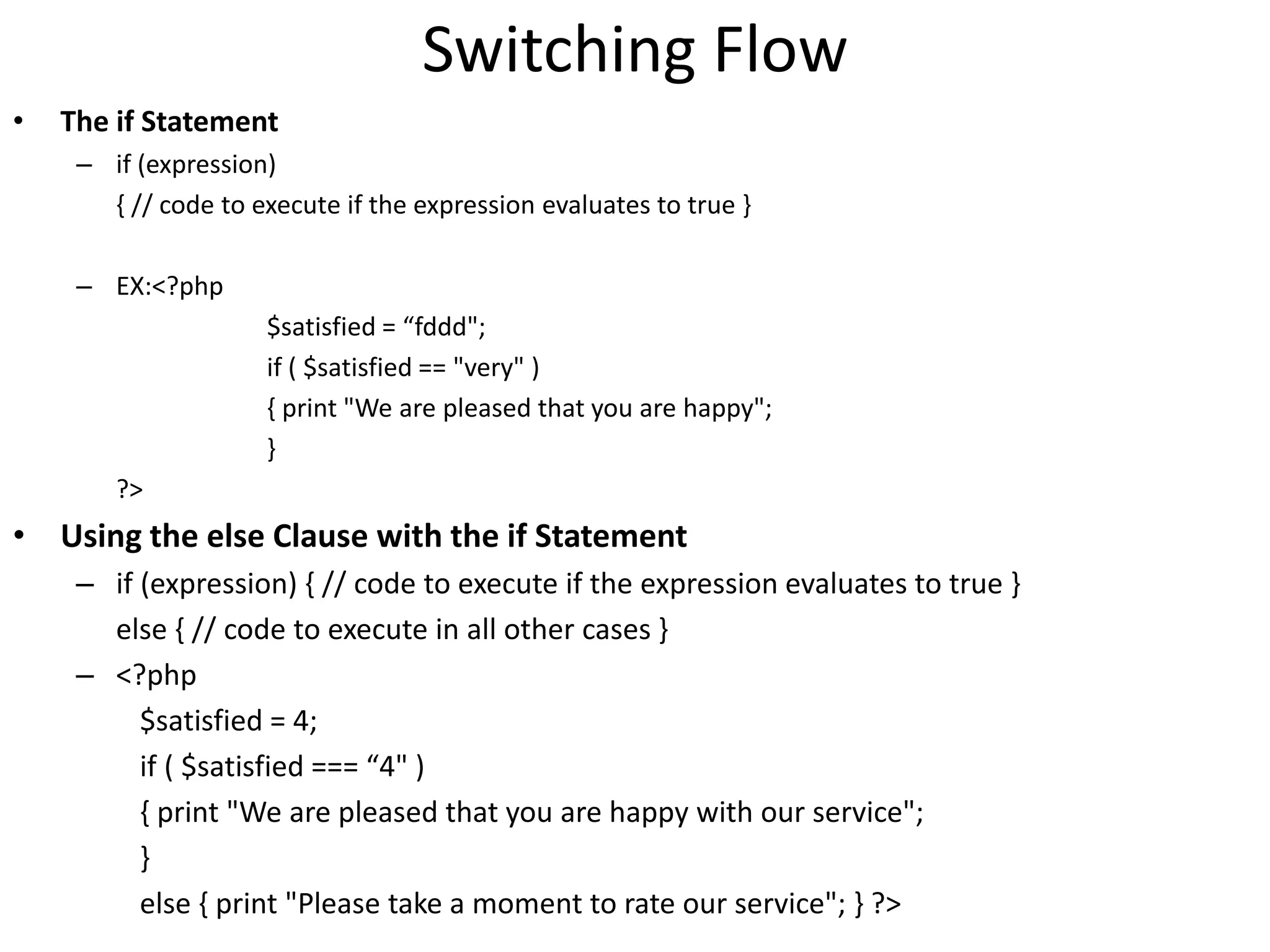 Switching Flow
• The if Statement
– if (expression)
{ // code to execute if the expression evaluates to true }
– EX:<?php
$satisfied = “fddd";
if ( $satisfied == "very" )
{ print "We are pleased that you are happy";
}
?>
• Using the else Clause with the if Statement
– if (expression) { // code to execute if the expression evaluates to true }
else { // code to execute in all other cases }
– <?php
$satisfied = 4;
if ( $satisfied === “4" )
{ print "We are pleased that you are happy with our service";
}
else { print "Please take a moment to rate our service"; } ?>
 