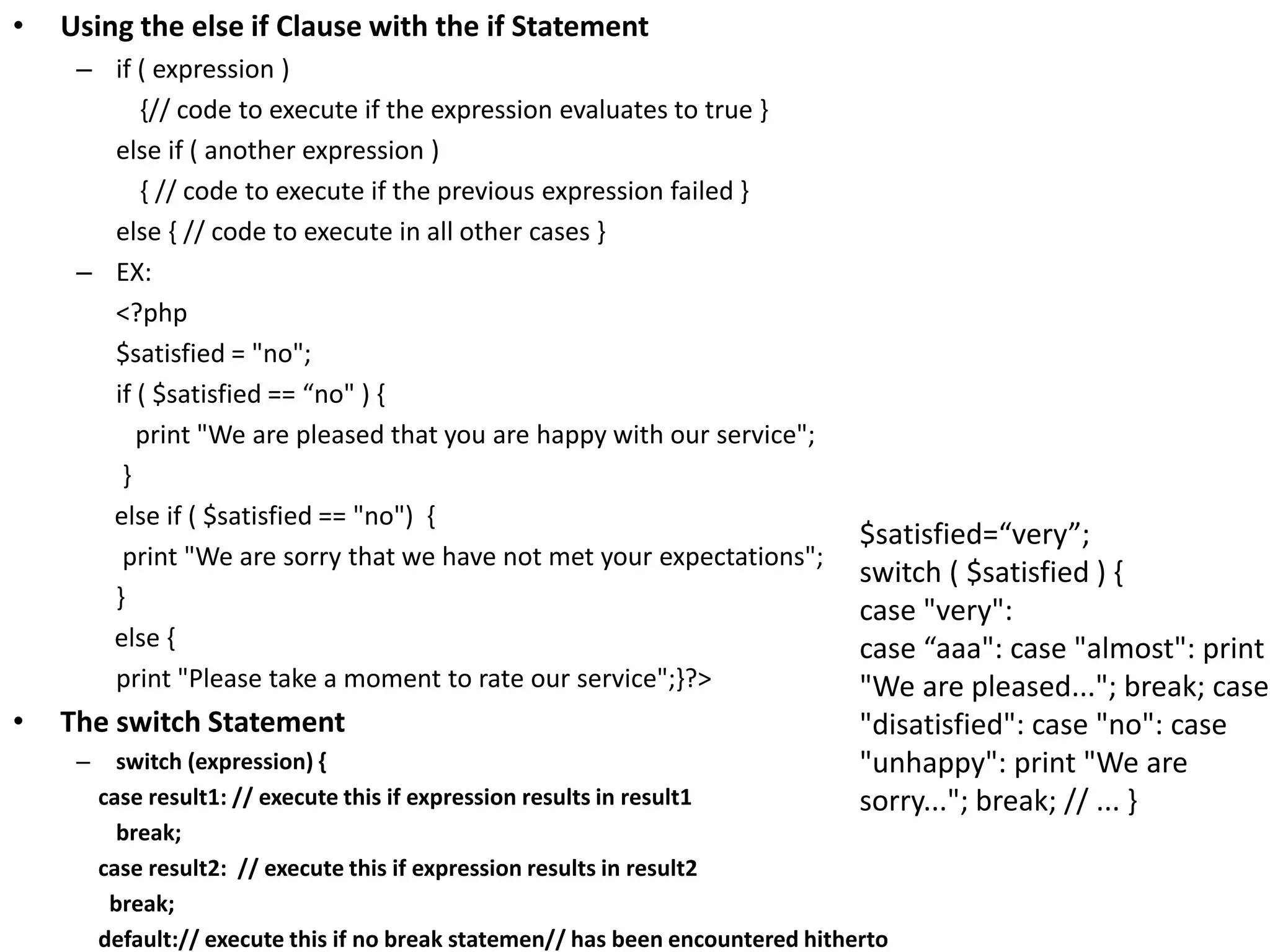 • Using the else if Clause with the if Statement
– if ( expression )
{// code to execute if the expression evaluates to true }
else if ( another expression )
{ // code to execute if the previous expression failed }
else { // code to execute in all other cases }
– EX:
<?php
$satisfied = "no";
if ( $satisfied == “no" ) {
print "We are pleased that you are happy with our service";
}
else if ( $satisfied == "no") {
print "We are sorry that we have not met your expectations";
}
else {
print "Please take a moment to rate our service";}?>
• The switch Statement
– switch (expression) {
case result1: // execute this if expression results in result1
break;
case result2: // execute this if expression results in result2
break;
default:// execute this if no break statemen// has been encountered hitherto
$satisfied=“very”;
switch ( $satisfied ) {
case "very":
case “aaa": case "almost": print
"We are pleased..."; break; case
"disatisfied": case "no": case
"unhappy": print "We are
sorry..."; break; // ... }
 