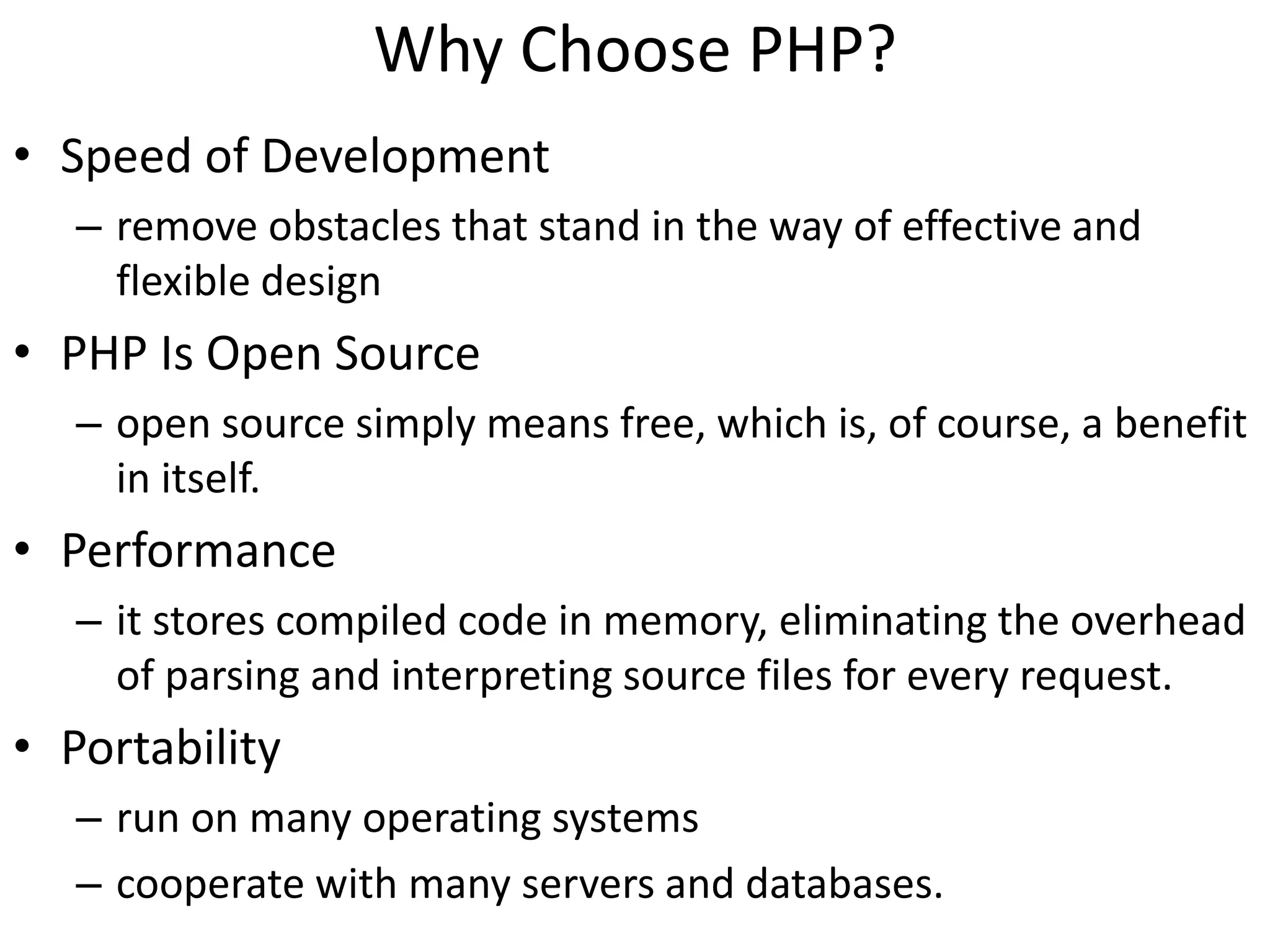 Why Choose PHP?
• Speed of Development
– remove obstacles that stand in the way of effective and
flexible design
• PHP Is Open Source
– open source simply means free, which is, of course, a benefit
in itself.
• Performance
– it stores compiled code in memory, eliminating the overhead
of parsing and interpreting source files for every request.
• Portability
– run on many operating systems
– cooperate with many servers and databases.
 