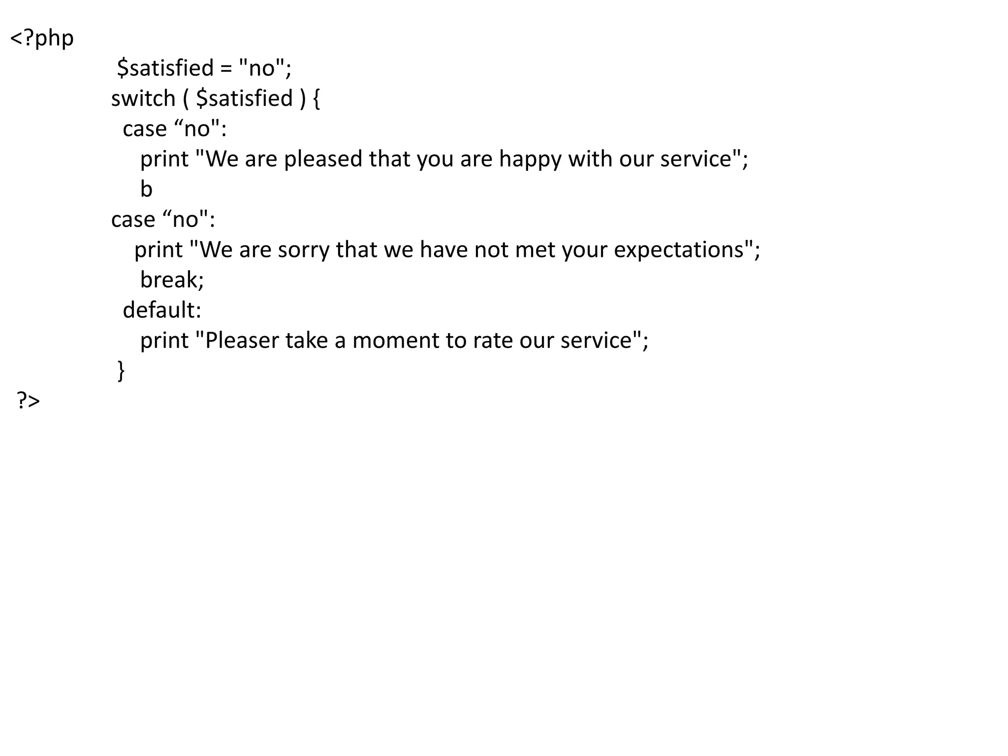 <?php
$satisfied = "no";
switch ( $satisfied ) {
case “no":
print "We are pleased that you are happy with our service";
b
case “no":
print "We are sorry that we have not met your expectations";
break;
default:
print "Pleaser take a moment to rate our service";
}
?>
 