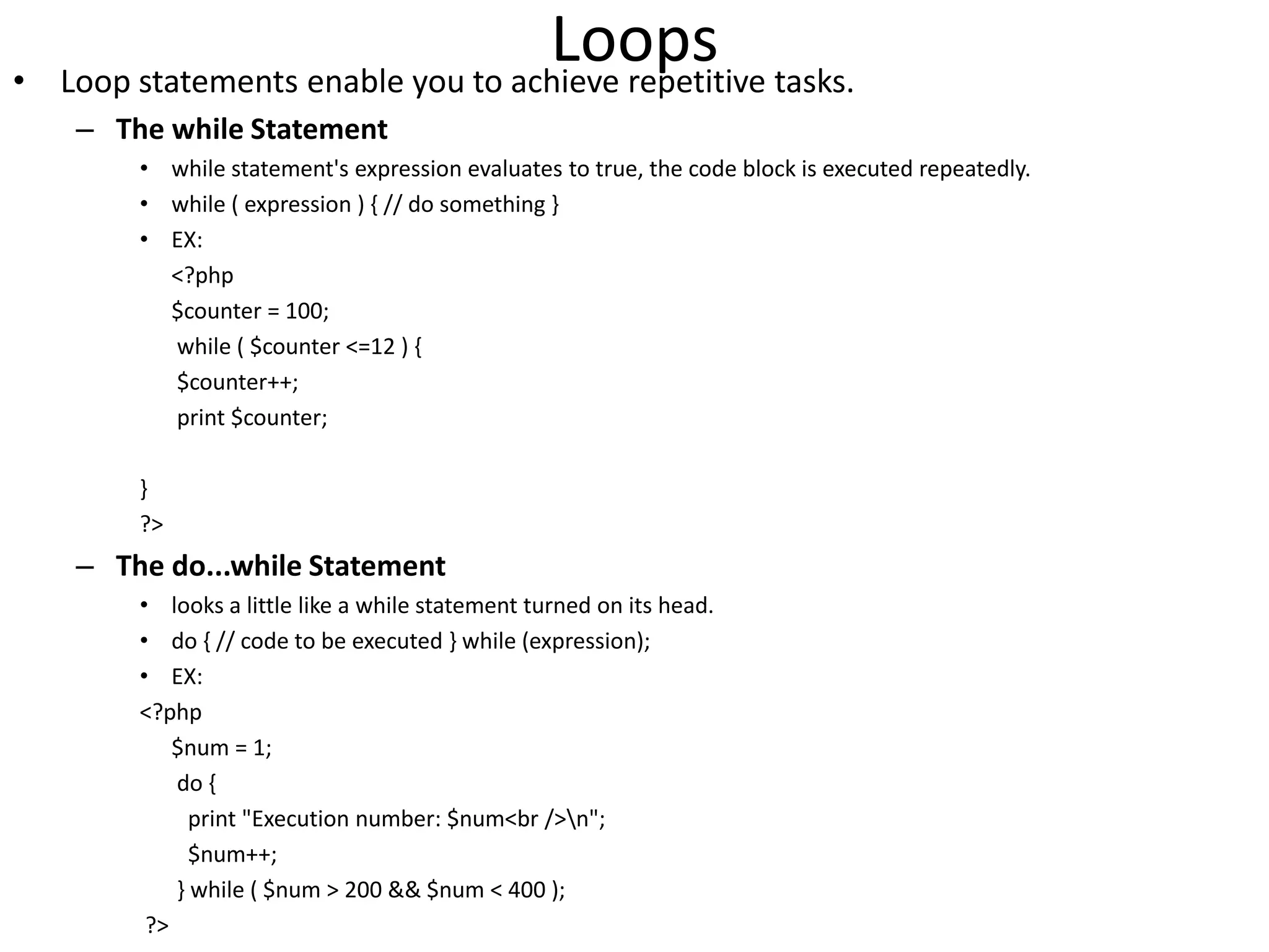 Loops• Loop statements enable you to achieve repetitive tasks.
– The while Statement
• while statement's expression evaluates to true, the code block is executed repeatedly.
• while ( expression ) { // do something }
• EX:
<?php
$counter = 100;
while ( $counter <=12 ) {
$counter++;
print $counter;
}
?>
– The do...while Statement
• looks a little like a while statement turned on its head.
• do { // code to be executed } while (expression);
• EX:
<?php
$num = 1;
do {
print "Execution number: $num<br />n";
$num++;
} while ( $num > 200 && $num < 400 );
?>
 