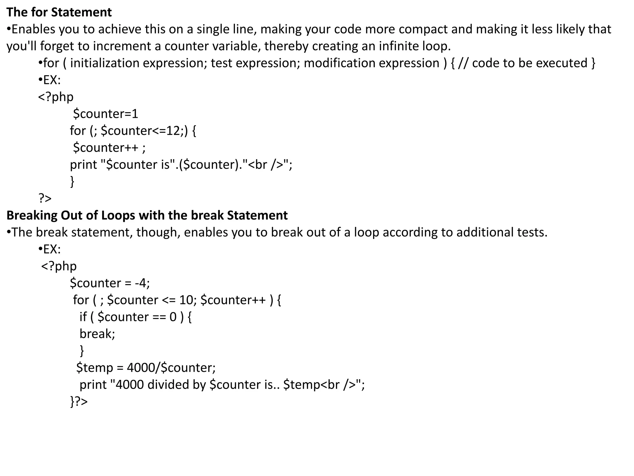 The for Statement
•Enables you to achieve this on a single line, making your code more compact and making it less likely that
you'll forget to increment a counter variable, thereby creating an infinite loop.
•for ( initialization expression; test expression; modification expression ) { // code to be executed }
•EX:
<?php
$counter=1
for (; $counter<=12;) {
$counter++ ;
print "$counter is".($counter)."<br />";
}
?>
Breaking Out of Loops with the break Statement
•The break statement, though, enables you to break out of a loop according to additional tests.
•EX:
<?php
$counter = -4;
for ( ; $counter <= 10; $counter++ ) {
if ( $counter == 0 ) {
break;
}
$temp = 4000/$counter;
print "4000 divided by $counter is.. $temp<br />";
}?>
 