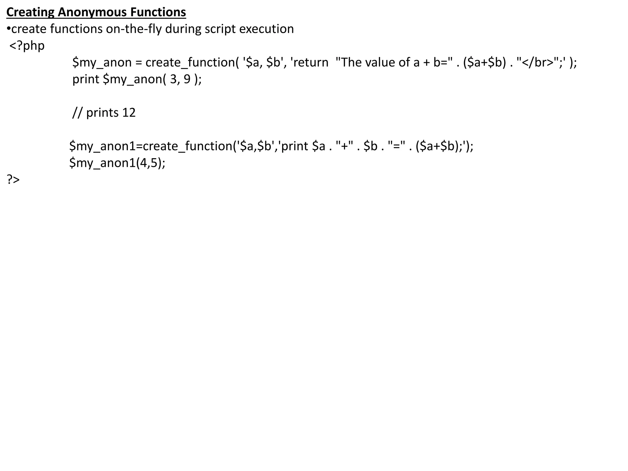Creating Anonymous Functions
•create functions on-the-fly during script execution
<?php
$my_anon = create_function( '$a, $b', 'return "The value of a + b=" . ($a+$b) . "</br>";' );
print $my_anon( 3, 9 );
// prints 12
$my_anon1=create_function('$a,$b','print $a . "+" . $b . "=" . ($a+$b);');
$my_anon1(4,5);
?>
 