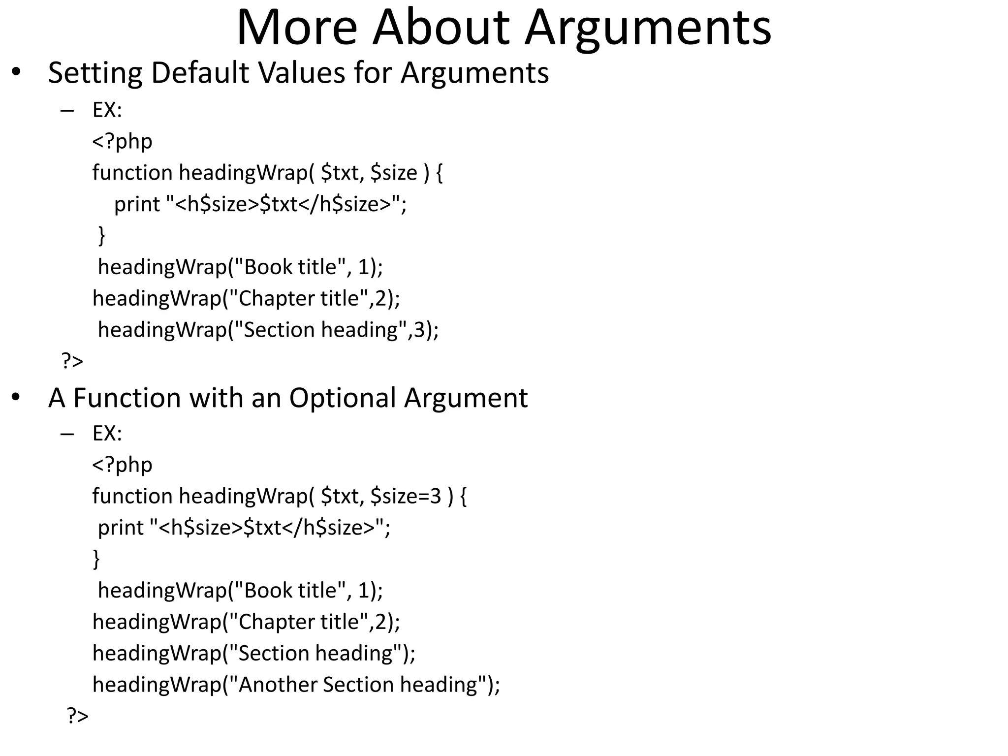 More About Arguments
• Setting Default Values for Arguments
– EX:
<?php
function headingWrap( $txt, $size ) {
print "<h$size>$txt</h$size>";
}
headingWrap("Book title", 1);
headingWrap("Chapter title",2);
headingWrap("Section heading",3);
?>
• A Function with an Optional Argument
– EX:
<?php
function headingWrap( $txt, $size=3 ) {
print "<h$size>$txt</h$size>";
}
headingWrap("Book title", 1);
headingWrap("Chapter title",2);
headingWrap("Section heading");
headingWrap("Another Section heading");
?>
 