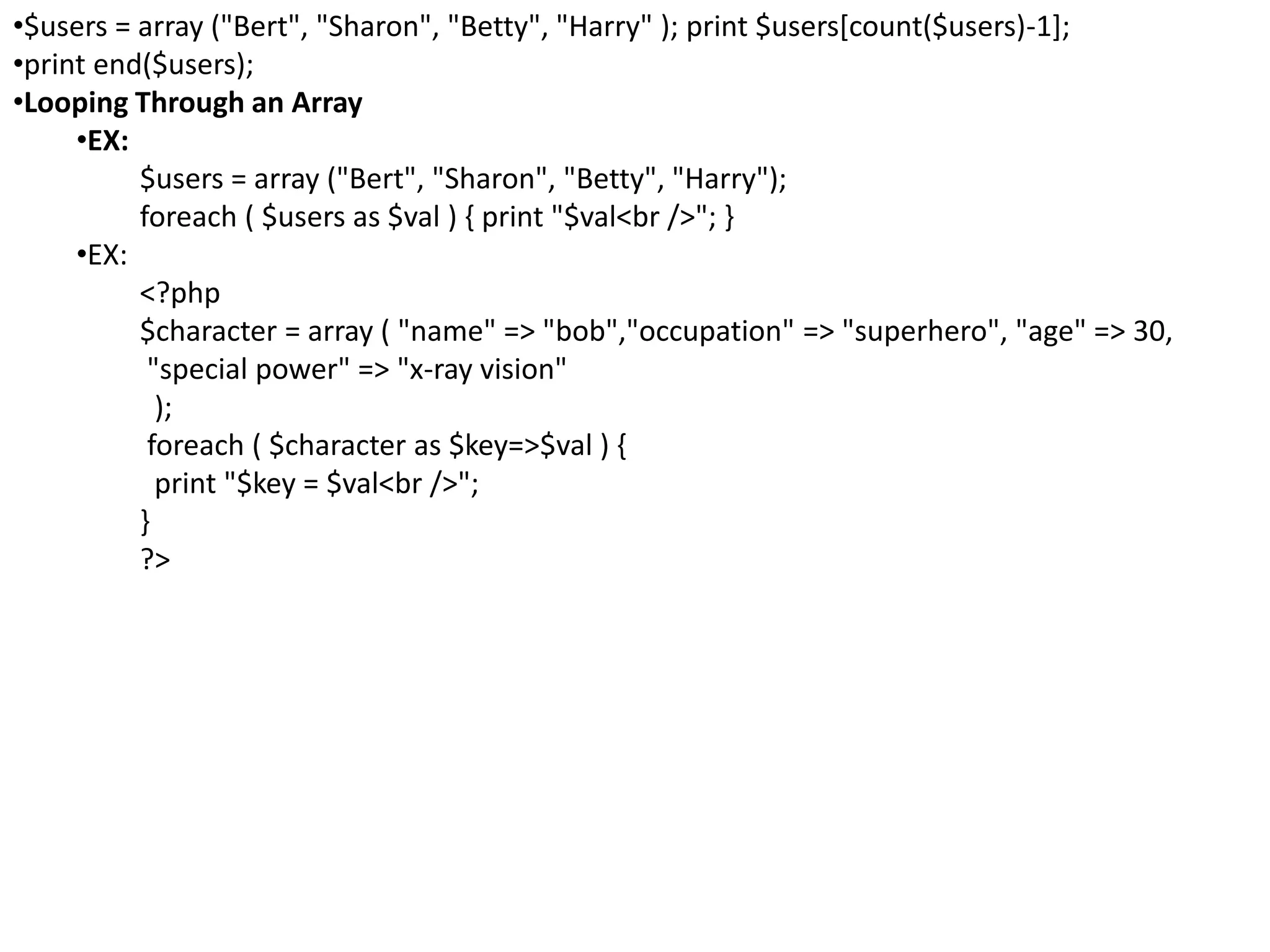 •$users = array ("Bert", "Sharon", "Betty", "Harry" ); print $users[count($users)-1];
•print end($users);
•Looping Through an Array
•EX:
$users = array ("Bert", "Sharon", "Betty", "Harry");
foreach ( $users as $val ) { print "$val<br />"; }
•EX:
<?php
$character = array ( "name" => "bob","occupation" => "superhero", "age" => 30,
"special power" => "x-ray vision"
);
foreach ( $character as $key=>$val ) {
print "$key = $val<br />";
}
?>
 