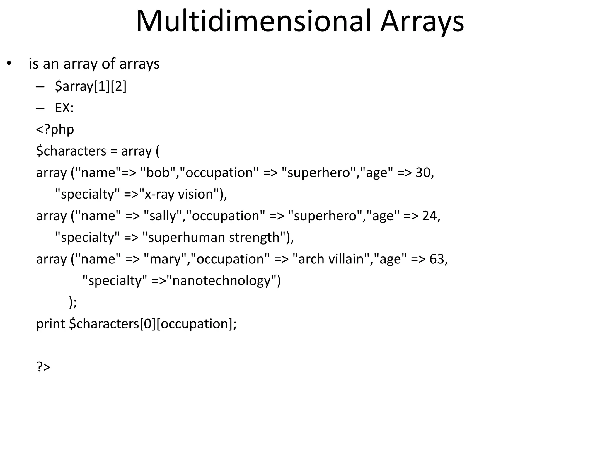 Multidimensional Arrays
• is an array of arrays
– $array[1][2]
– EX:
<?php
$characters = array (
array ("name"=> "bob","occupation" => "superhero","age" => 30,
"specialty" =>"x-ray vision"),
array ("name" => "sally","occupation" => "superhero","age" => 24,
"specialty" => "superhuman strength"),
array ("name" => "mary","occupation" => "arch villain","age" => 63,
"specialty" =>"nanotechnology")
);
print $characters[0][occupation];
?>
 