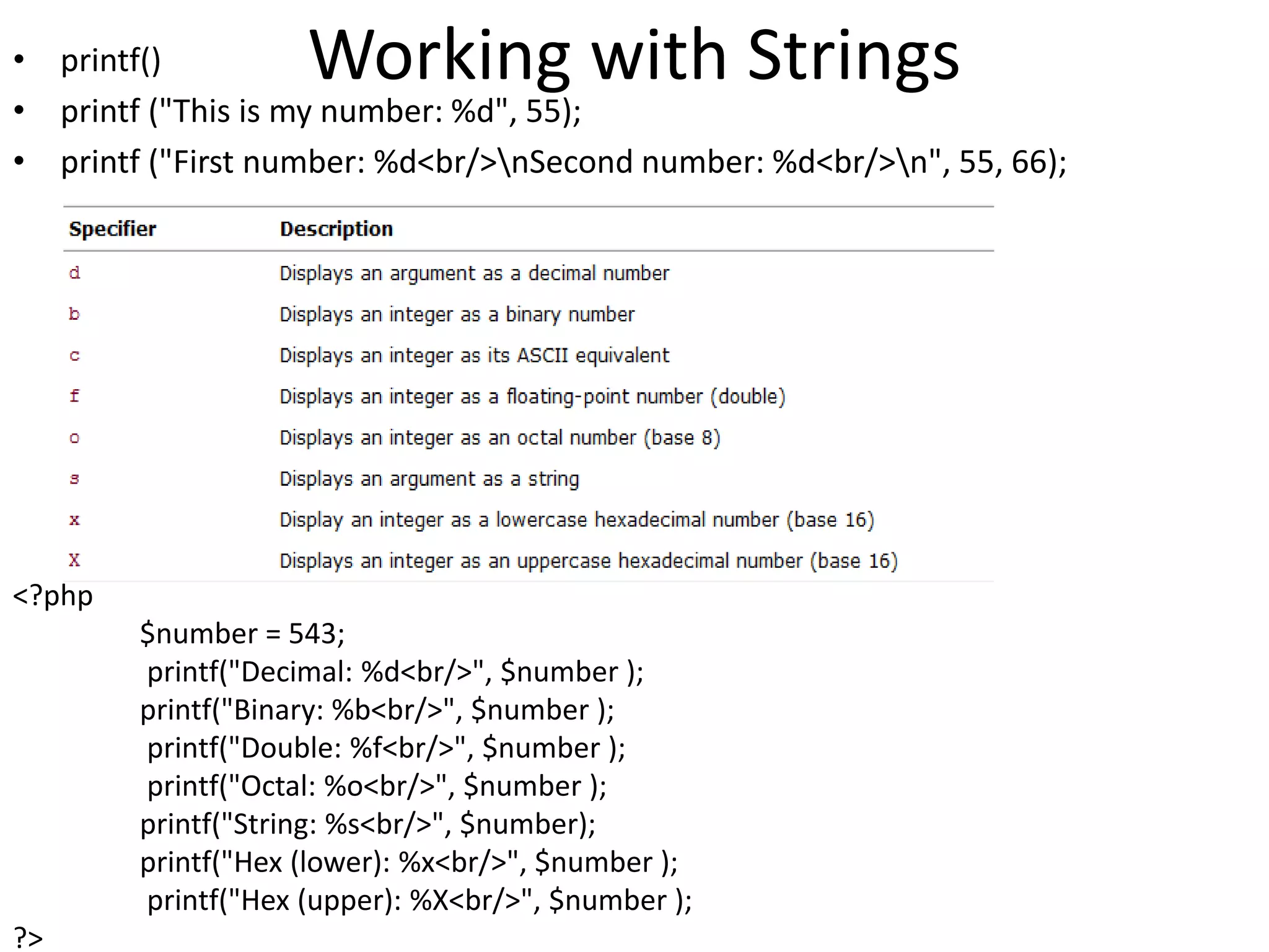 Working with Strings• printf()
• printf ("This is my number: %d", 55);
• printf ("First number: %d<br/>nSecond number: %d<br/>n", 55, 66);
<?php
$number = 543;
printf("Decimal: %d<br/>", $number );
printf("Binary: %b<br/>", $number );
printf("Double: %f<br/>", $number );
printf("Octal: %o<br/>", $number );
printf("String: %s<br/>", $number);
printf("Hex (lower): %x<br/>", $number );
printf("Hex (upper): %X<br/>", $number );
?>
 