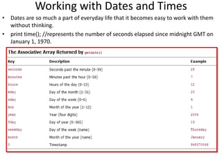 Working with Dates and Times
• Dates are so much a part of everyday life that it becomes easy to work with them
without thinking.
• print time(); //represents the number of seconds elapsed since midnight GMT on
January 1, 1970.
 