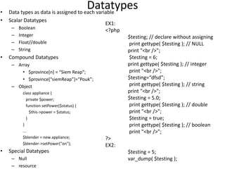 Datatypes• Data types as data is assigned to each variable
• Scalar Datatypes
– Boolean
– Integer
– Float//double
– String
• Compound Datatypes
– Array
• $province[n] = “Siem Reap“;
• $province[“siemReap”]=“Pouk”;
– Object
class appliance {
private $power;
function setPower($status) {
$this->power = $status;
}
}
...
$blender = new appliance;
$blender->setPower("on");
• Special Datatypes
– Null
– resource
EX1:
<?php
$testing; // declare without assigning
print gettype( $testing ); // NULL
print "<br />";
$testing = 6;
print gettype( $testing ); // integer
print "<br />";
$testing=“dfsd”;
print gettype( $testing ); // string
print "<br />";
$testing = 5.0;
print gettype( $testing ); // double
print "<br />";
$testing = true;
print gettype( $testing ); // boolean
print "<br />";
?>
EX2:
$testing = 5;
var_dump( $testing );
 