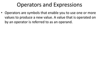 Operators and Expressions
• Operators are symbols that enable you to use one or more
values to produce a new value. A value that is operated on
by an operator is referred to as an operand.
 