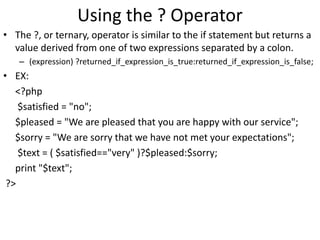 Using the ? Operator
• The ?, or ternary, operator is similar to the if statement but returns a
value derived from one of two expressions separated by a colon.
– (expression) ?returned_if_expression_is_true:returned_if_expression_is_false;
• EX:
<?php
$satisfied = "no";
$pleased = "We are pleased that you are happy with our service";
$sorry = "We are sorry that we have not met your expectations";
$text = ( $satisfied=="very" )?$pleased:$sorry;
print "$text";
?>
 