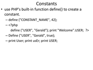 Constants
• use PHP's built-in function define() to create a
constant.
– define ("CONSTANT_NAME", 42);
– <?php
define ("USER", "Gerald"); print "Welcome".USER; ?>
– Define ("USER", "Gerald", true);
– print User; print usEr; print USER;
 