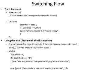 Switching Flow
• The if Statement
– if (expression)
{ // code to execute if the expression evaluates to true }
– EX:<?php
$satisfied = “fddd";
if ( $satisfied == "very" )
{ print "We are pleased that you are happy";
}
?>
• Using the else Clause with the if Statement
– if (expression) { // code to execute if the expression evaluates to true }
else { // code to execute in all other cases }
– <?php
$satisfied = 4;
if ( $satisfied === “4" )
{ print "We are pleased that you are happy with our service";
}
else { print "Please take a moment to rate our service"; } ?>
 