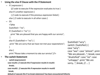 • Using the else if Clause with the if Statement
– if ( expression )
{// code to execute if the expression evaluates to true }
else if ( another expression )
{ // code to execute if the previous expression failed }
else { // code to execute in all other cases }
– EX:
<?php
$satisfied = "no";
if ( $satisfied == “no" ) {
print "We are pleased that you are happy with our service";
}
else if ( $satisfied == "no") {
print "We are sorry that we have not met your expectations";
}
else {
print "Please take a moment to rate our service";}?>
• The switch Statement
– switch (expression) {
case result1: // execute this if expression results in result1
break;
case result2: // execute this if expression results in result2
break;
default:// execute this if no break statemen// has been encountered hitherto
$satisfied=“very”;
switch ( $satisfied ) {
case "very":
case “aaa": case "almost": print
"We are pleased..."; break; case
"disatisfied": case "no": case
"unhappy": print "We are
sorry..."; break; // ... }
 