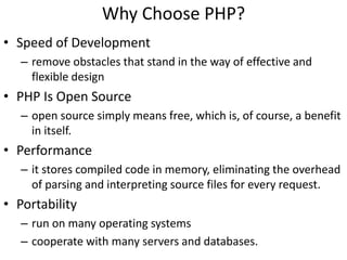 Why Choose PHP?
• Speed of Development
– remove obstacles that stand in the way of effective and
flexible design
• PHP Is Open Source
– open source simply means free, which is, of course, a benefit
in itself.
• Performance
– it stores compiled code in memory, eliminating the overhead
of parsing and interpreting source files for every request.
• Portability
– run on many operating systems
– cooperate with many servers and databases.
 