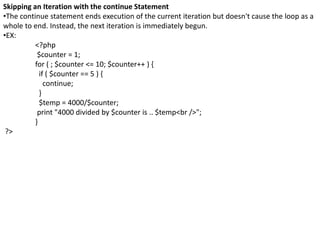 Skipping an Iteration with the continue Statement
•The continue statement ends execution of the current iteration but doesn't cause the loop as a
whole to end. Instead, the next iteration is immediately begun.
•EX:
<?php
$counter = 1;
for ( ; $counter <= 10; $counter++ ) {
if ( $counter == 5 ) {
continue;
}
$temp = 4000/$counter;
print "4000 divided by $counter is .. $temp<br />";
}
?>
 