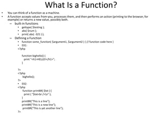 What Is a Function?
• You can think of a function as a machine.
• A function accepts values from you, processes them, and then performs an action (printing to the browser, for
example) or returns a new value, possibly both.
– built-in functions
• gettype( $testing );
• abs( $num );
• print( abs( -321 ) );
– Defining a Function
• function some_function( $argument1, $argument2 ) { // function code here }
• EX1:
<?php
function bighello() {
print "<h1>HELLO!</h1>";
}
?>
<?php
bighello();
?>
• EX2:
<?php
function printBR( $txt ) {
print ( "$txt<br />n" );
}
printBR("This is a line");
printBR("This is a new line");
printBR("This is yet another line");
?>
 