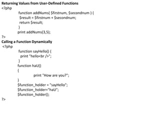 Returning Values from User-Defined Functions
<?php
function addNums( $firstnum, $secondnum ) {
$result = $firstnum + $secondnum;
return $result;
}
print addNums(3,5);
?>
Calling a Function Dynamically
<?php
function sayHello() {
print "hello<br />";
}
function haU()
{
print "How are you?";
}
$function_holder = "sayHello";
$function_holder="haU";
$function_holder();
?>
 