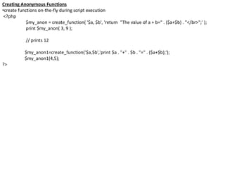 Creating Anonymous Functions
•create functions on-the-fly during script execution
<?php
$my_anon = create_function( '$a, $b', 'return "The value of a + b=" . ($a+$b) . "</br>";' );
print $my_anon( 3, 9 );
// prints 12
$my_anon1=create_function('$a,$b','print $a . "+" . $b . "=" . ($a+$b);');
$my_anon1(4,5);
?>
 