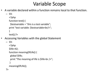 Variable Scope
• A variable declared within a function remains local to that function.
– EX:
<?php
function test() {
$testvariable = "this is a test variable";
print "test variable: $testvariable<br/>";
}
test();?>
• Accessing Variables with the global Statement
– EX:
<?php
$life=42;
function meaningOfLife() {
global $life;
print "The meaning of life is $life<br />";
}
meaningOfLife();
?>
 