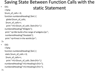 Saving State Between Function Calls with the
static Statement• EX1:
<?php
$num_of_calls = 0;
function numberedHeading( $txt ) {
global $num_of_calls;
$num_of_calls++;
print "<h1>$num_of_calls. $txt</h1>";}
numberedHeading("Widgets");
print "<p>We build a fine range of widgets</p>";
numberedHeading("Doodads");
print "<p>Finest in the world</p>";
?>
• EX2:
<?php
function numberedHeading( $txt ) {
static $num_of_calls = 0;
$num_of_calls++;
print "<h1>$num_of_calls. $txt</h1>";}
numberedHeading("<h1>Heading1</h1>");
numberedHeading("<h1>Heading2</h1>");
?>
 