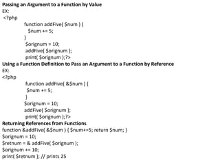 Passing an Argument to a Function by Value
EX:
<?php
function addFive( $num ) {
$num += 5;
}
$orignum = 10;
addFive( $orignum );
print( $orignum );?>
Using a Function Definition to Pass an Argument to a Function by Reference
EX:
<?php
function addFive( &$num ) {
$num += 5;
}
$orignum = 10;
addFive( $orignum );
print( $orignum );?>
Returning References from Functions
function &addFive( &$num ) { $num+=5; return $num; }
$orignum = 10;
$retnum = & addFive( $orignum );
$orignum += 10;
print( $retnum ); // prints 25
 