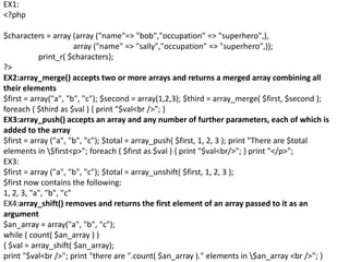 EX1:
<?php
$characters = array (array ("name"=> "bob","occupation" => "superhero",),
array ("name" => "sally","occupation" => "superhero",));
print_r( $characters);
?>
EX2:array_merge() accepts two or more arrays and returns a merged array combining all
their elements
$first = array("a", "b", "c"); $second = array(1,2,3); $third = array_merge( $first, $second );
foreach ( $third as $val ) { print "$val<br />"; }
EX3:array_push() accepts an array and any number of further parameters, each of which is
added to the array
$first = array ("a", "b", "c"); $total = array_push( $first, 1, 2, 3 ); print "There are $total
elements in $first<p>"; foreach ( $first as $val ) { print "$val<br/>"; } print "</p>";
EX3:
$first = array ("a", "b", "c"); $total = array_unshift( $first, 1, 2, 3 );
$first now contains the following:
1, 2, 3, "a", "b", "c"
EX4:array_shift() removes and returns the first element of an array passed to it as an
argument
$an_array = array("a", "b", "c");
while ( count( $an_array ) )
{ $val = array_shift( $an_array);
print "$val<br />"; print "there are ".count( $an_array )." elements in $an_array <br />"; }
 