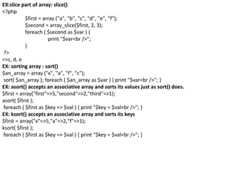 EX:slice part of array: slice()
<?php
$first = array ("a", "b", "c", "d", "e", "f");
$second = array_slice($first, 2, 3);
foreach ( $second as $var ) {
print "$var<br />";
}
?>
=>c, d, e
EX: sorting array : sort()
$an_array = array ("x", "a", "f", "c");
sort( $an_array ); foreach ( $an_array as $var ) { print "$var<br />"; }
EX: asort() accepts an associative array and sorts its values just as sort() does.
$first = array("first"=>5,"second"=>2,"third"=>1);
asort( $first );
foreach ( $first as $key => $val ) { print "$key = $val<br />"; }
EX: ksort() accepts an associative array and sorts its keys
$first = array("x"=>5,"a"=>2,"f"=>1);
ksort( $first );
foreach ( $first as $key => $val ) { print "$key = $val<br />"; }
 