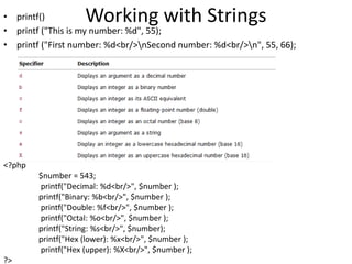 Working with Strings• printf()
• printf ("This is my number: %d", 55);
• printf ("First number: %d<br/>nSecond number: %d<br/>n", 55, 66);
<?php
$number = 543;
printf("Decimal: %d<br/>", $number );
printf("Binary: %b<br/>", $number );
printf("Double: %f<br/>", $number );
printf("Octal: %o<br/>", $number );
printf("String: %s<br/>", $number);
printf("Hex (lower): %x<br/>", $number );
printf("Hex (upper): %X<br/>", $number );
?>
 