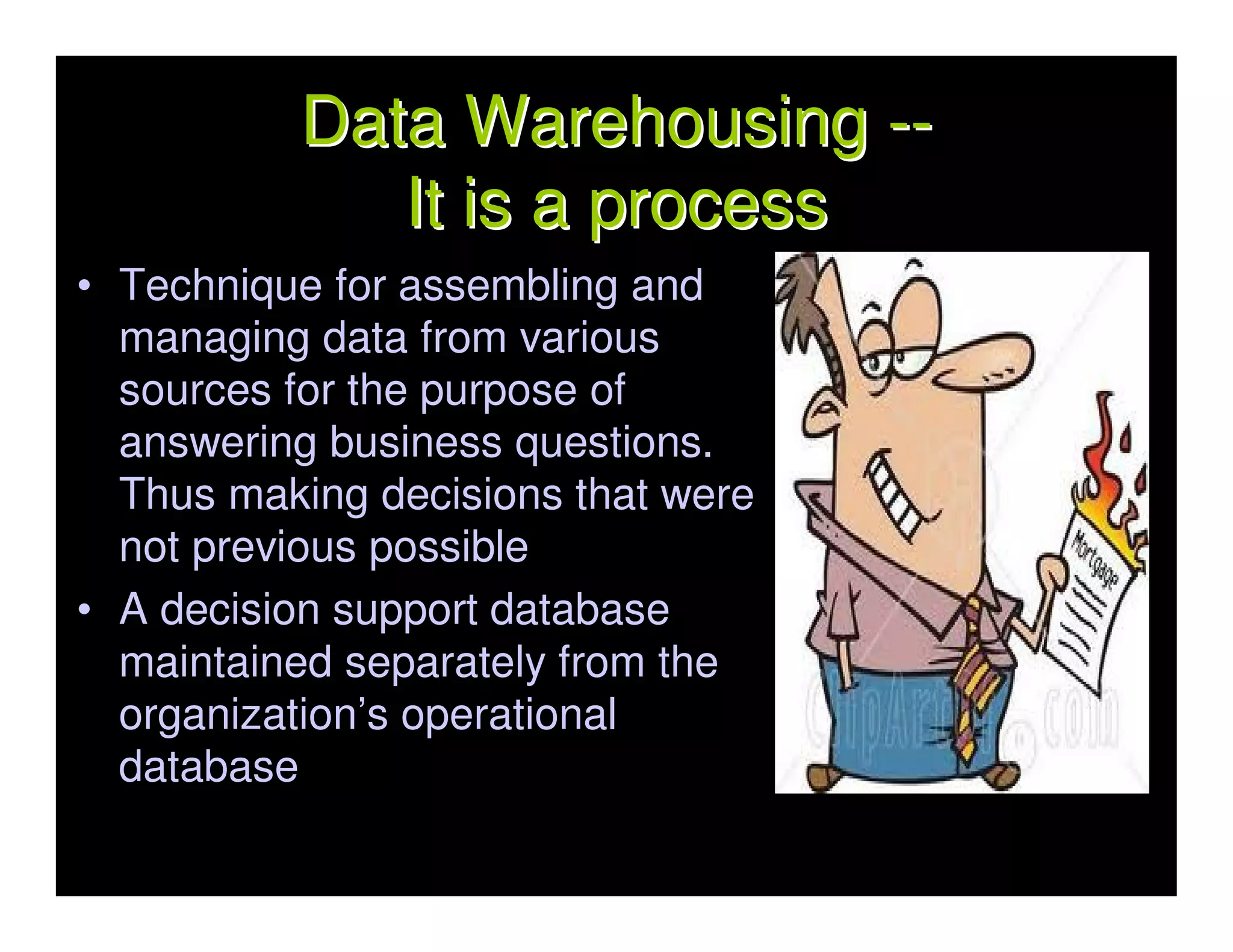 Data Warehousing --
             It is a process
• Technique for assembling and
  managing data from various
  sources for the purpose of
  answering business questions.
  Thus making decisions that were
  not previous possible
• A decision support database
  maintained separately from the
  organization’s operational
  database
 