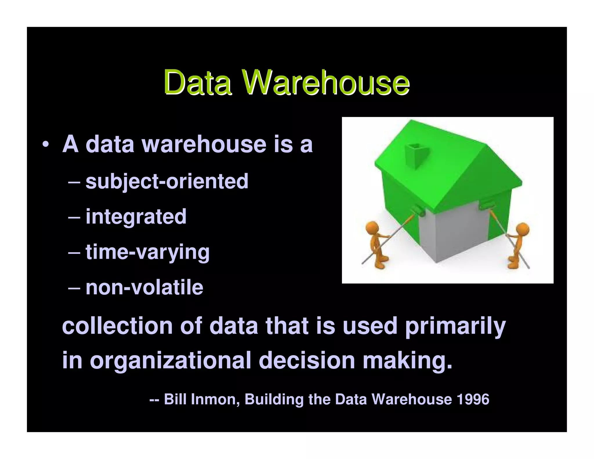 Data Warehouse
• A data warehouse is a
  – subject-oriented
  – integrated
  – time-varying
  – non-volatile
 collection of data that is used primarily
 in organizational decision making.
          -- Bill Inmon, Building the Data Warehouse 1996
 