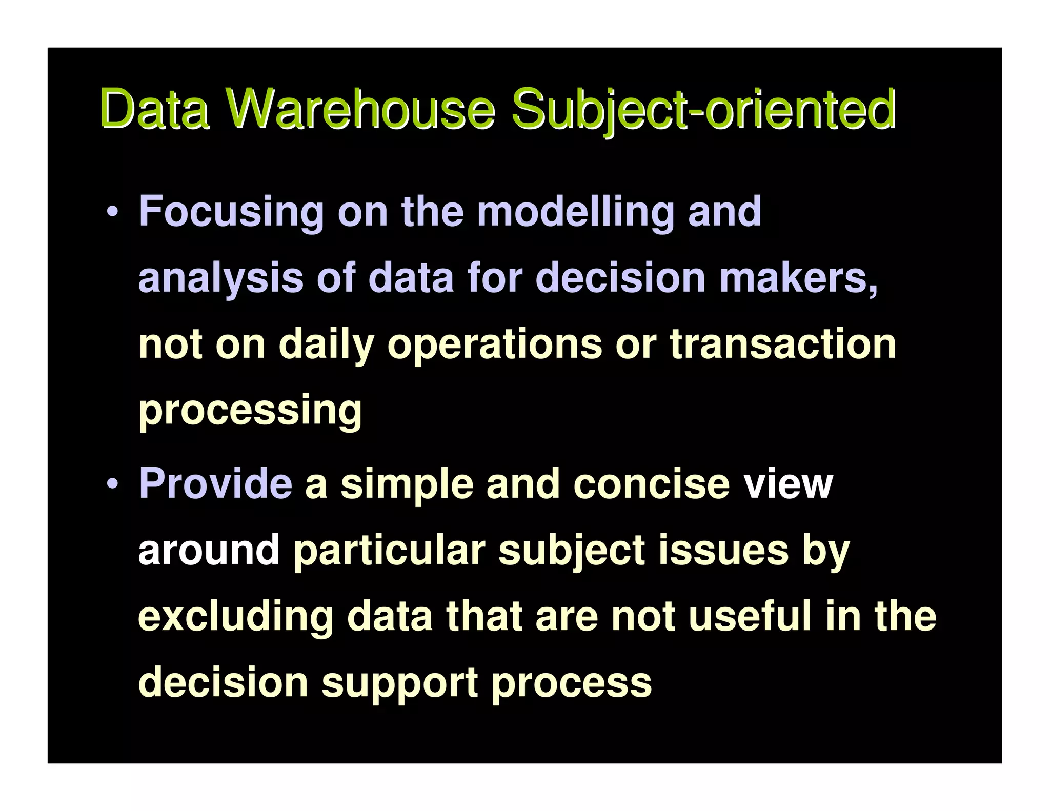 Data Warehouse Subject-oriented
• Focusing on the modelling and
 analysis of data for decision makers,
 not on daily operations or transaction
 processing
• Provide a simple and concise view
 around particular subject issues by
 excluding data that are not useful in the
 decision support process
 