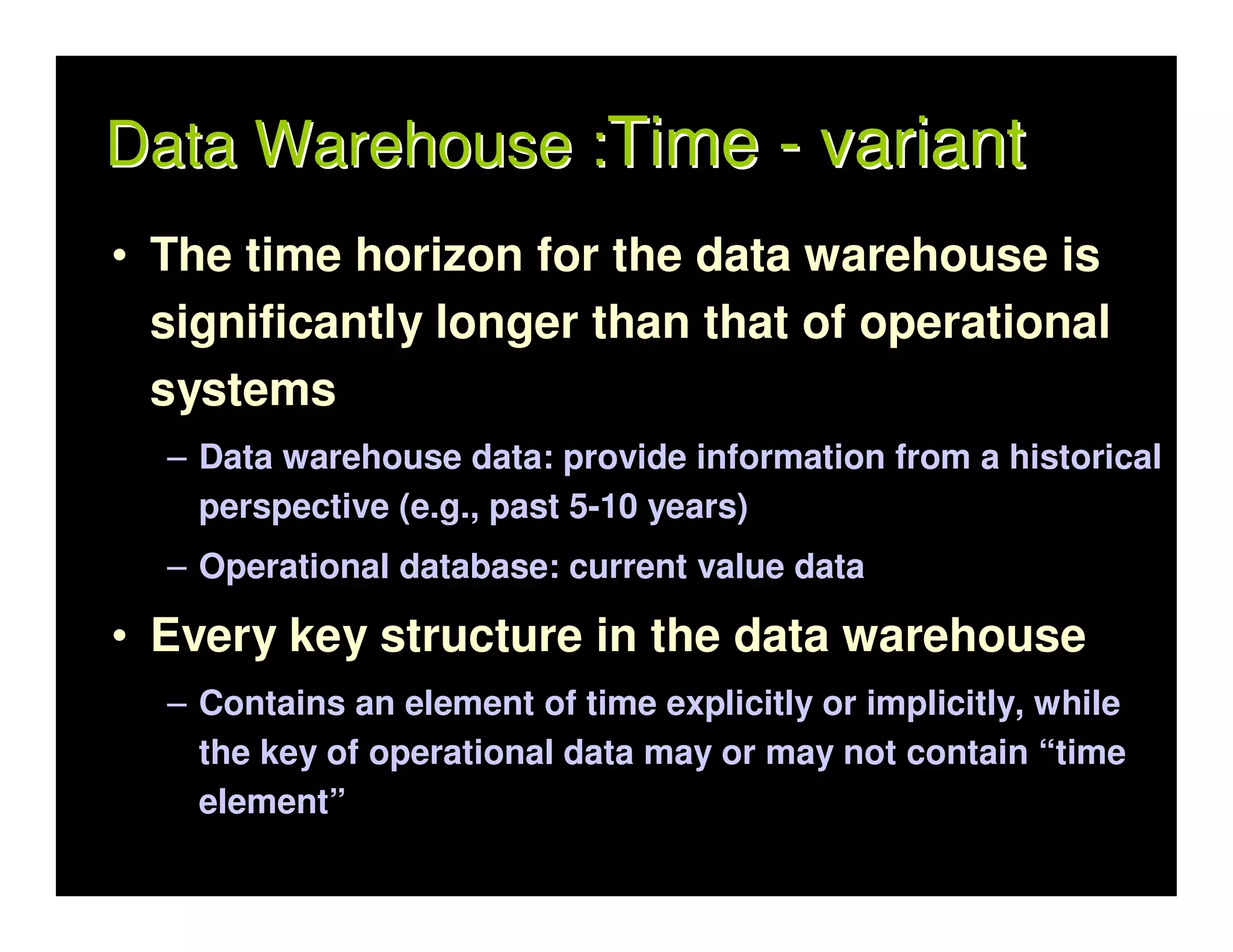 Data Warehouse :Time - variant
• The time horizon for the data warehouse is
  significantly longer than that of operational
  systems
  – Data warehouse data: provide information from a historical
    perspective (e.g., past 5-10 years)
  – Operational database: current value data

• Every key structure in the data warehouse
  – Contains an element of time explicitly or implicitly, while
    the key of operational data may or may not contain “time
    element”
 