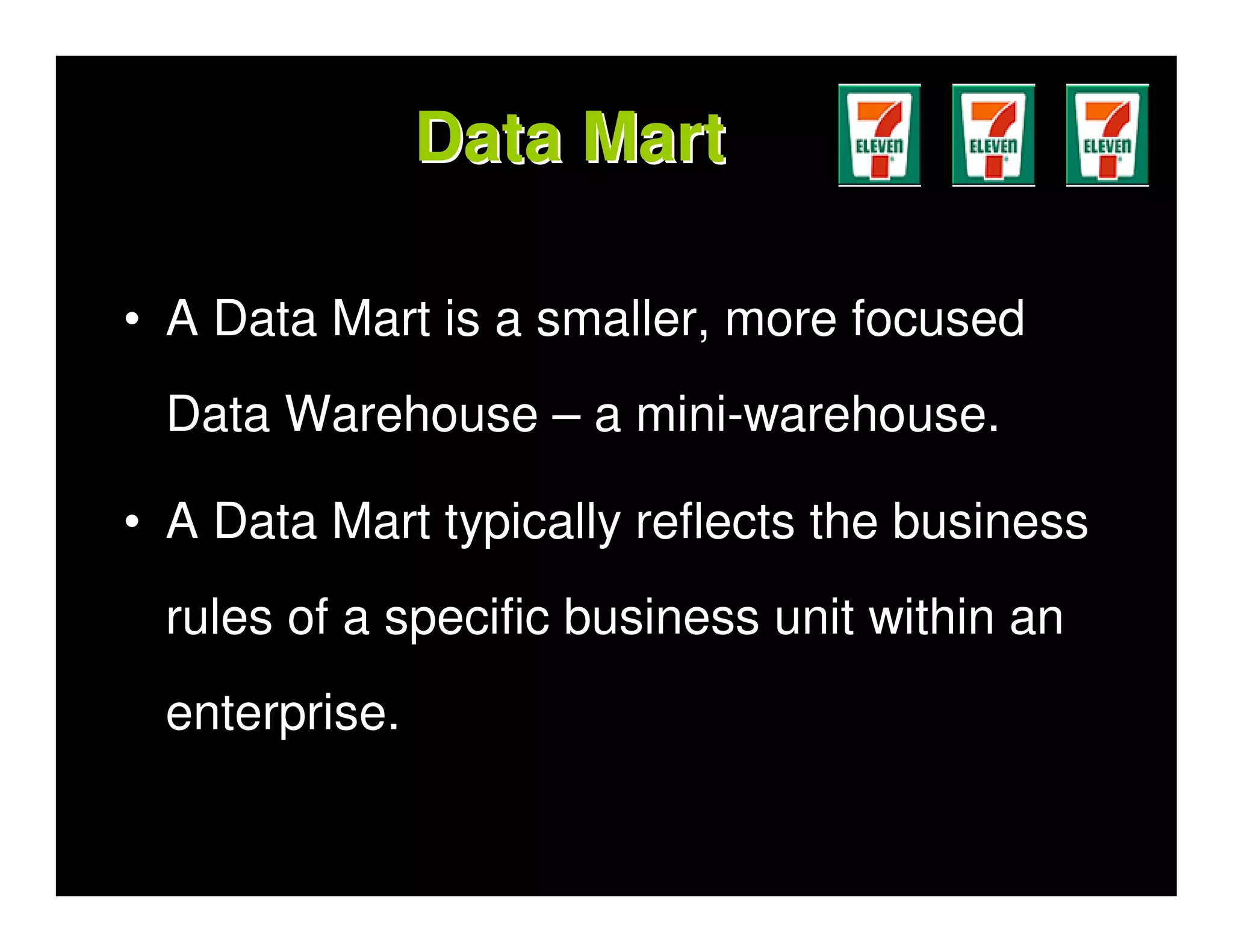 Data Mart

• A Data Mart is a smaller, more focused
 Data Warehouse – a mini-warehouse.

• A Data Mart typically reflects the business
 rules of a specific business unit within an
 enterprise.
 