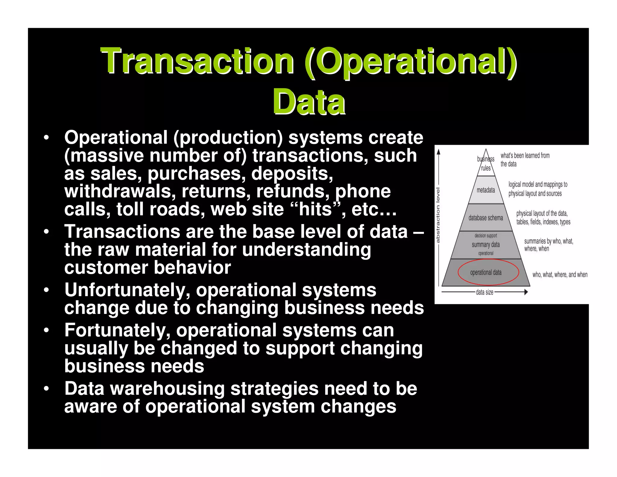 Transaction (Operational)
                Data
• Operational (production) systems create
  (massive number of) transactions, such
  as sales, purchases, deposits,
  withdrawals, returns, refunds, phone
  calls, toll roads, web site “hits”, etc…
• Transactions are the base level of data –
  the raw material for understanding
  customer behavior
• Unfortunately, operational systems
  change due to changing business needs
• Fortunately, operational systems can
  usually be changed to support changing
  business needs
• Data warehousing strategies need to be
  aware of operational system changes
 