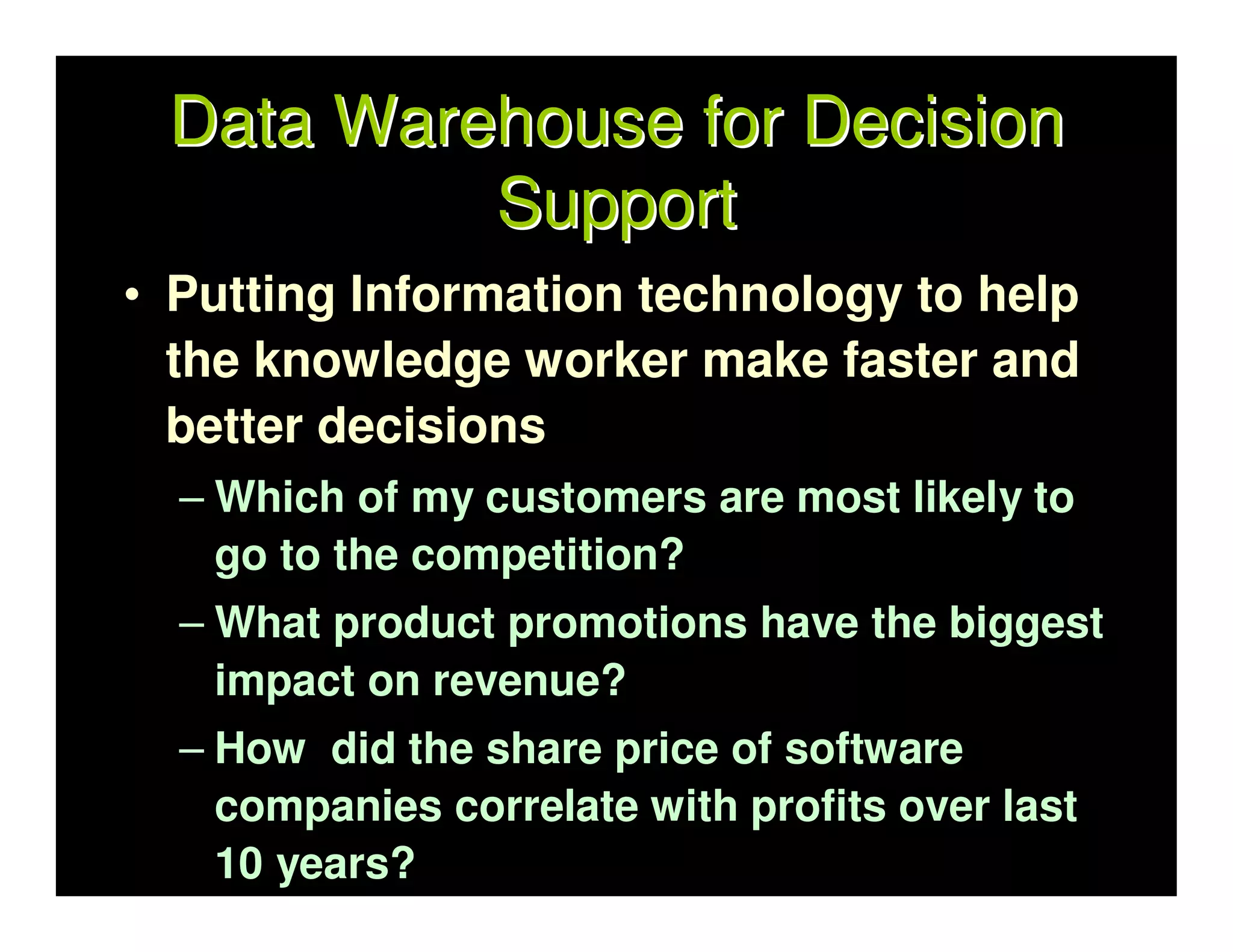Data Warehouse for Decision
          Support
• Putting Information technology to help
  the knowledge worker make faster and
  better decisions
  – Which of my customers are most likely to
    go to the competition?
  – What product promotions have the biggest
    impact on revenue?
  – How did the share price of software
    companies correlate with profits over last
    10 years?
 