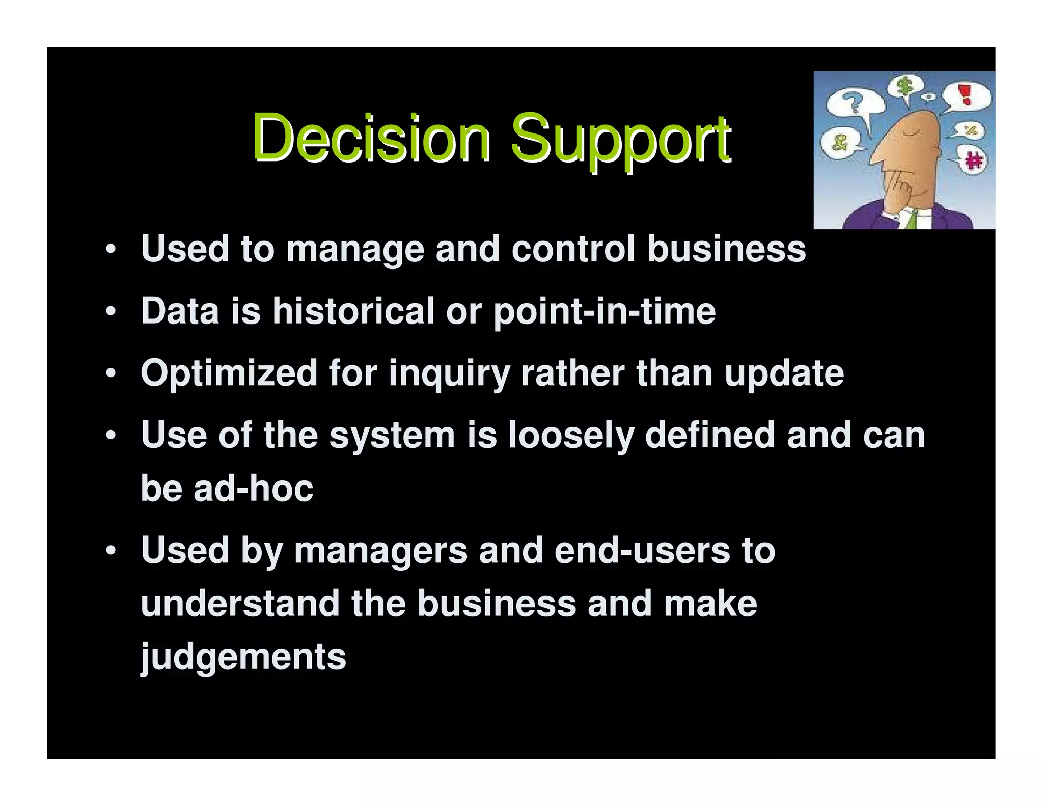 Decision Support
• Used to manage and control business
• Data is historical or point-in-time
• Optimized for inquiry rather than update
• Use of the system is loosely defined and can
  be ad-hoc
• Used by managers and end-users to
  understand the business and make
  judgements
 