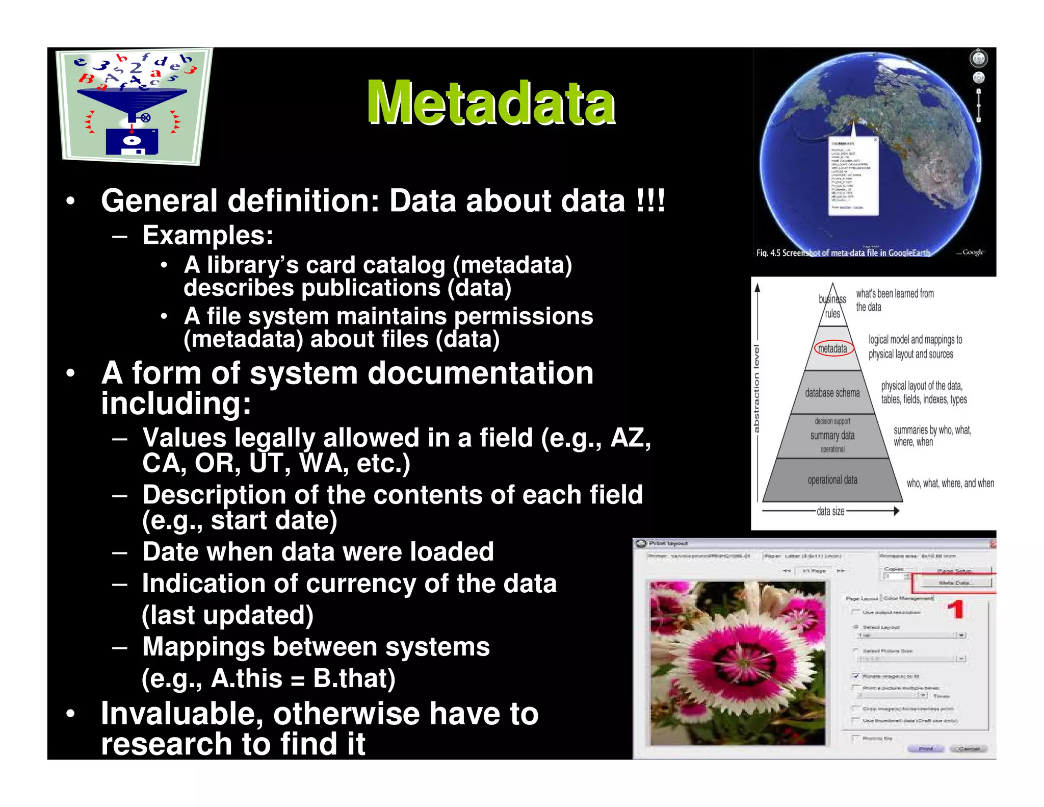 Metadata
• General definition: Data about data !!!
   – Examples:
       • A library’s card catalog (metadata)
         describes publications (data)
       • A file system maintains permissions
         (metadata) about files (data)
• A form of system documentation
  including:
   – Values legally allowed in a field (e.g., AZ,
     CA, OR, UT, WA, etc.)
   – Description of the contents of each field
     (e.g., start date)
   – Date when data were loaded
   – Indication of currency of the data
     (last updated)
   – Mappings between systems
     (e.g., A.this = B.that)
• Invaluable, otherwise have to
  research to find it
 