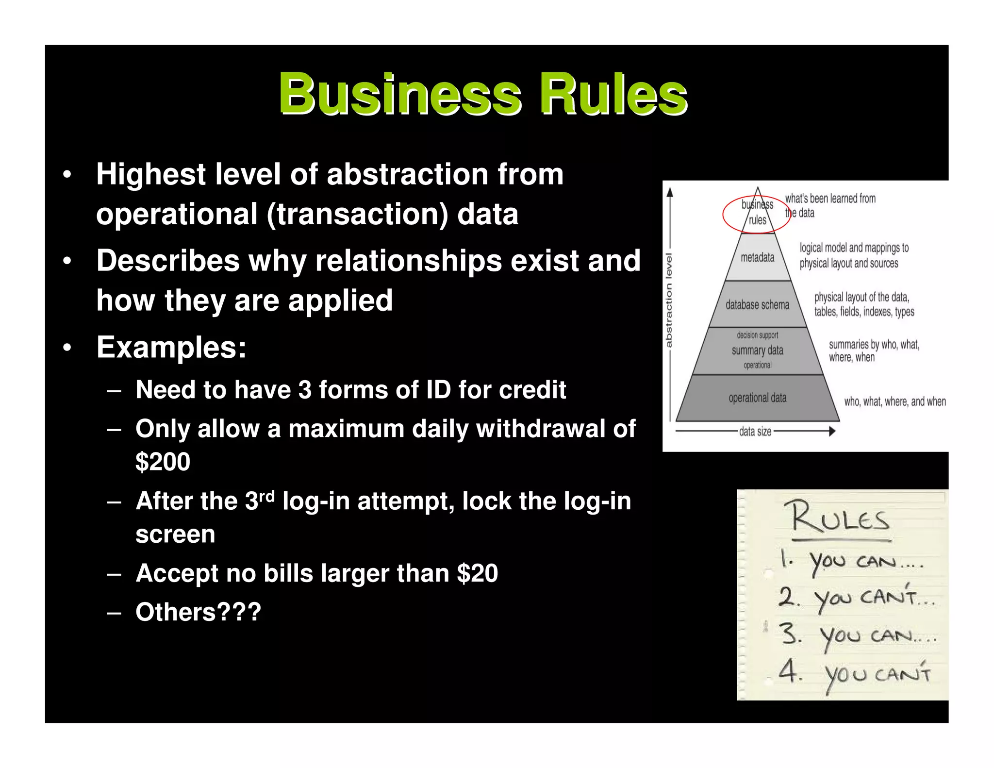 Business Rules
• Highest level of abstraction from
  operational (transaction) data
• Describes why relationships exist and
  how they are applied
• Examples:
   – Need to have 3 forms of ID for credit
   – Only allow a maximum daily withdrawal of
     $200
   – After the 3rd log-in attempt, lock the log-in
     screen
   – Accept no bills larger than $20
   – Others???
 