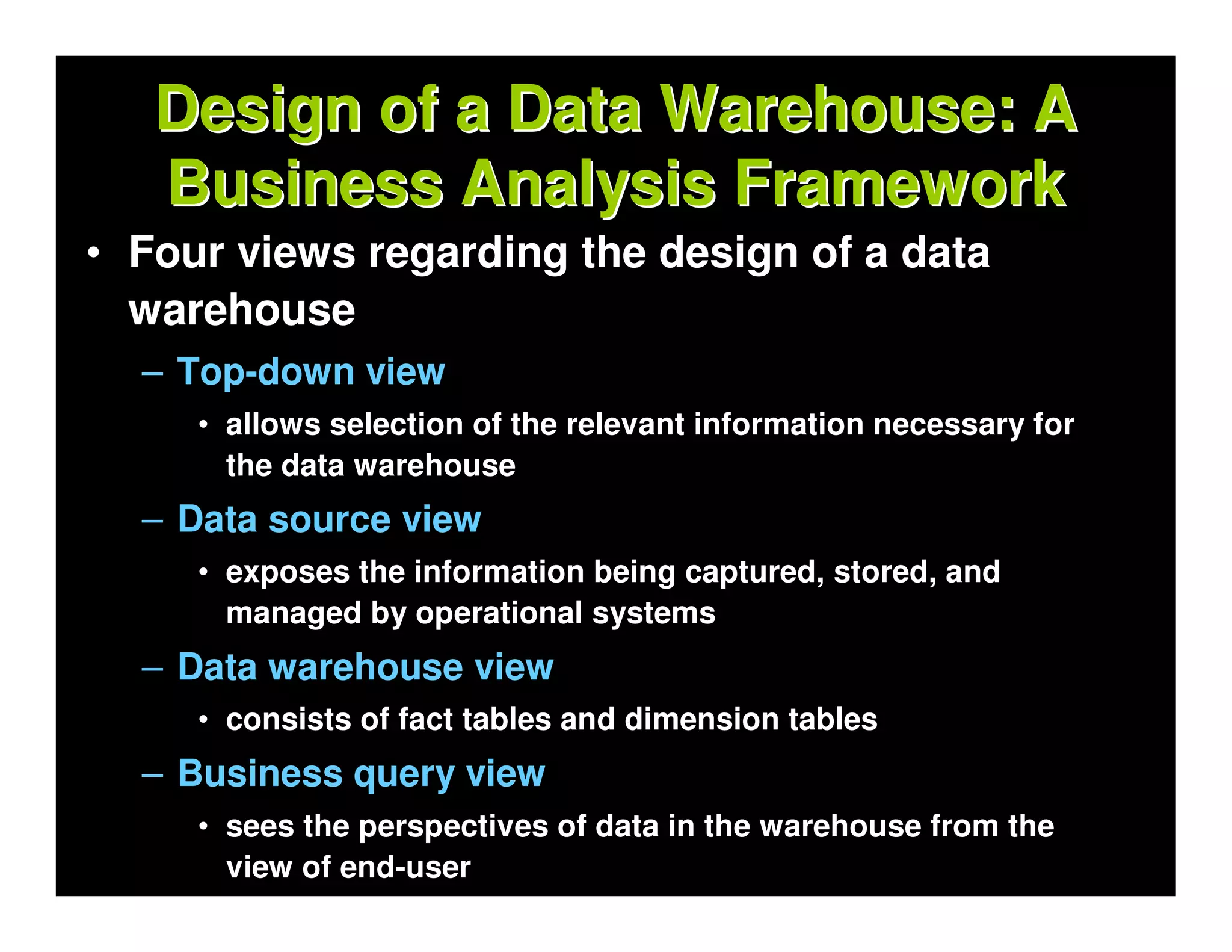 Design of a Data Warehouse: A
   Business Analysis Framework
• Four views regarding the design of a data
  warehouse
  – Top-down view
     • allows selection of the relevant information necessary for
       the data warehouse
  – Data source view
     • exposes the information being captured, stored, and
       managed by operational systems
  – Data warehouse view
     • consists of fact tables and dimension tables
  – Business query view
     • sees the perspectives of data in the warehouse from the
       view of end-user
 