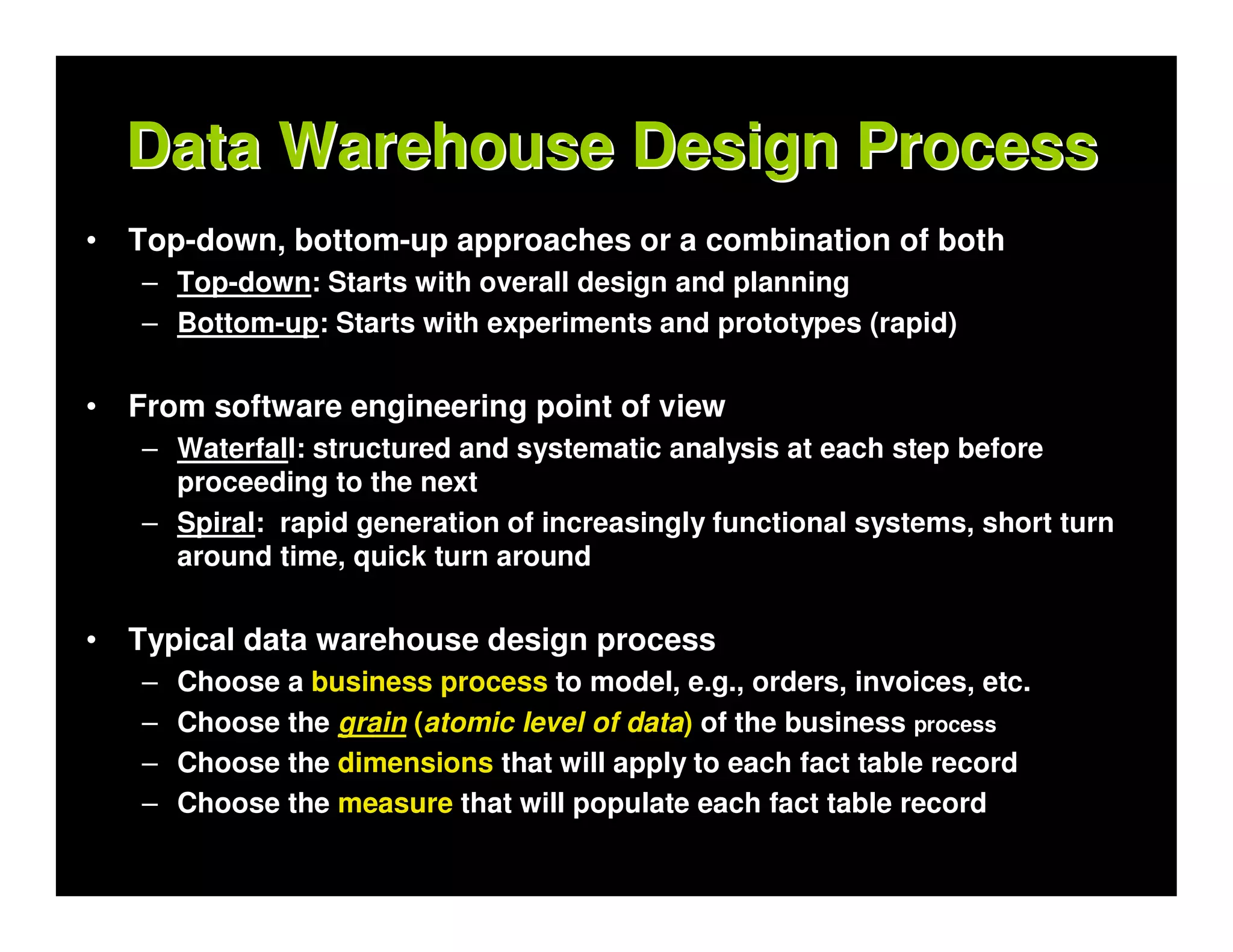 Data Warehouse Design Process
•   Top-down, bottom-up approaches or a combination of both
    – Top-down: Starts with overall design and planning
    – Bottom-up: Starts with experiments and prototypes (rapid)


•   From software engineering point of view
    – Waterfall: structured and systematic analysis at each step before
      proceeding to the next
    – Spiral: rapid generation of increasingly functional systems, short turn
      around time, quick turn around


•   Typical data warehouse design process
    –   Choose a business process to model, e.g., orders, invoices, etc.
    –   Choose the grain (atomic level of data) of the business process
    –   Choose the dimensions that will apply to each fact table record
    –   Choose the measure that will populate each fact table record
 