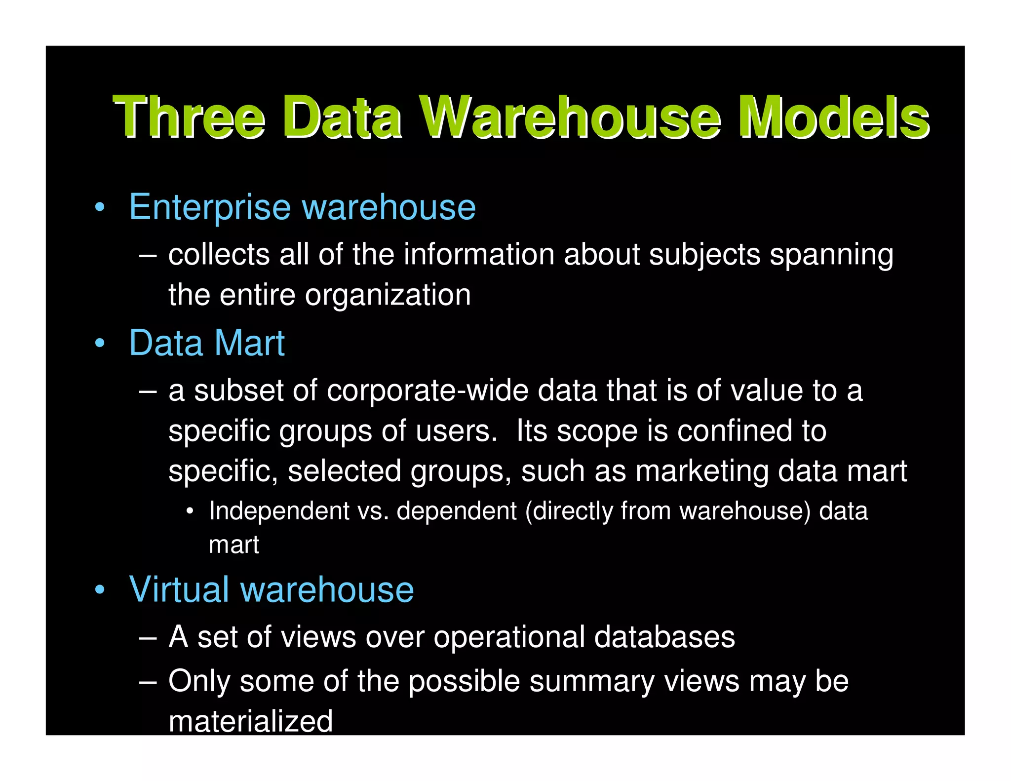 Three Data Warehouse Models
• Enterprise warehouse
  – collects all of the information about subjects spanning
    the entire organization
• Data Mart
  – a subset of corporate-wide data that is of value to a
    specific groups of users. Its scope is confined to
    specific, selected groups, such as marketing data mart
     • Independent vs. dependent (directly from warehouse) data
       mart
• Virtual warehouse
  – A set of views over operational databases
  – Only some of the possible summary views may be
    materialized
 