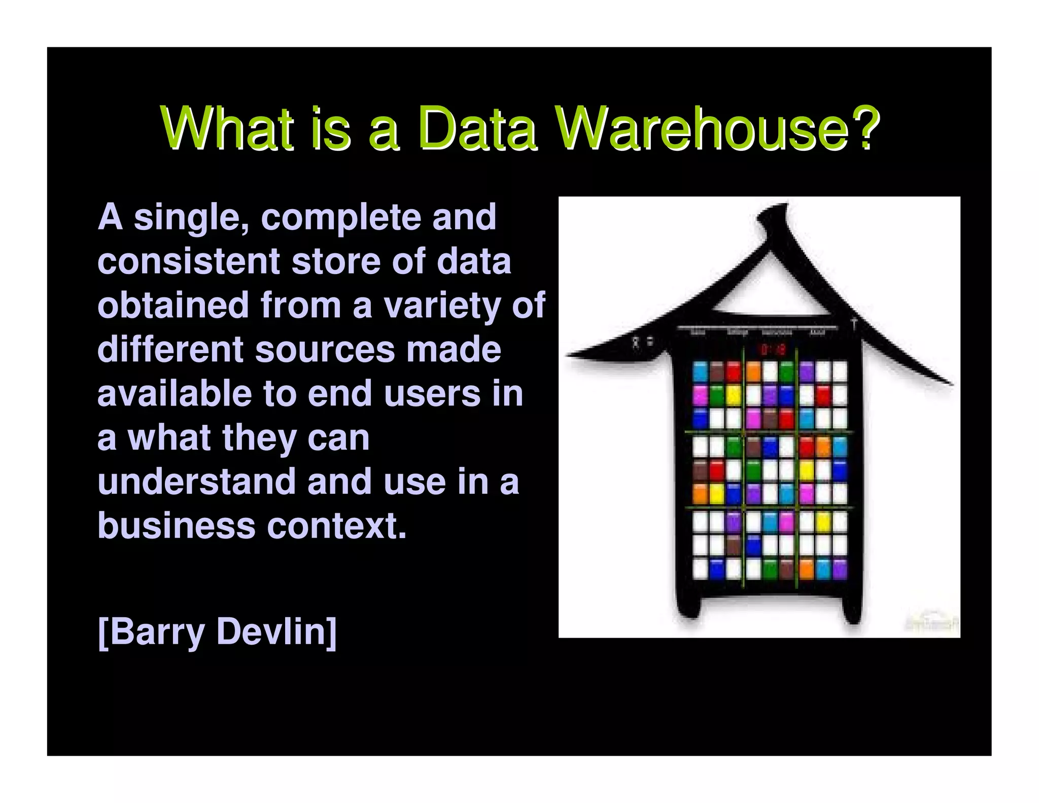 What is a Data Warehouse?
A single, complete and
consistent store of data
obtained from a variety of
different sources made
available to end users in
a what they can
understand and use in a
business context.

[Barry Devlin]
 
