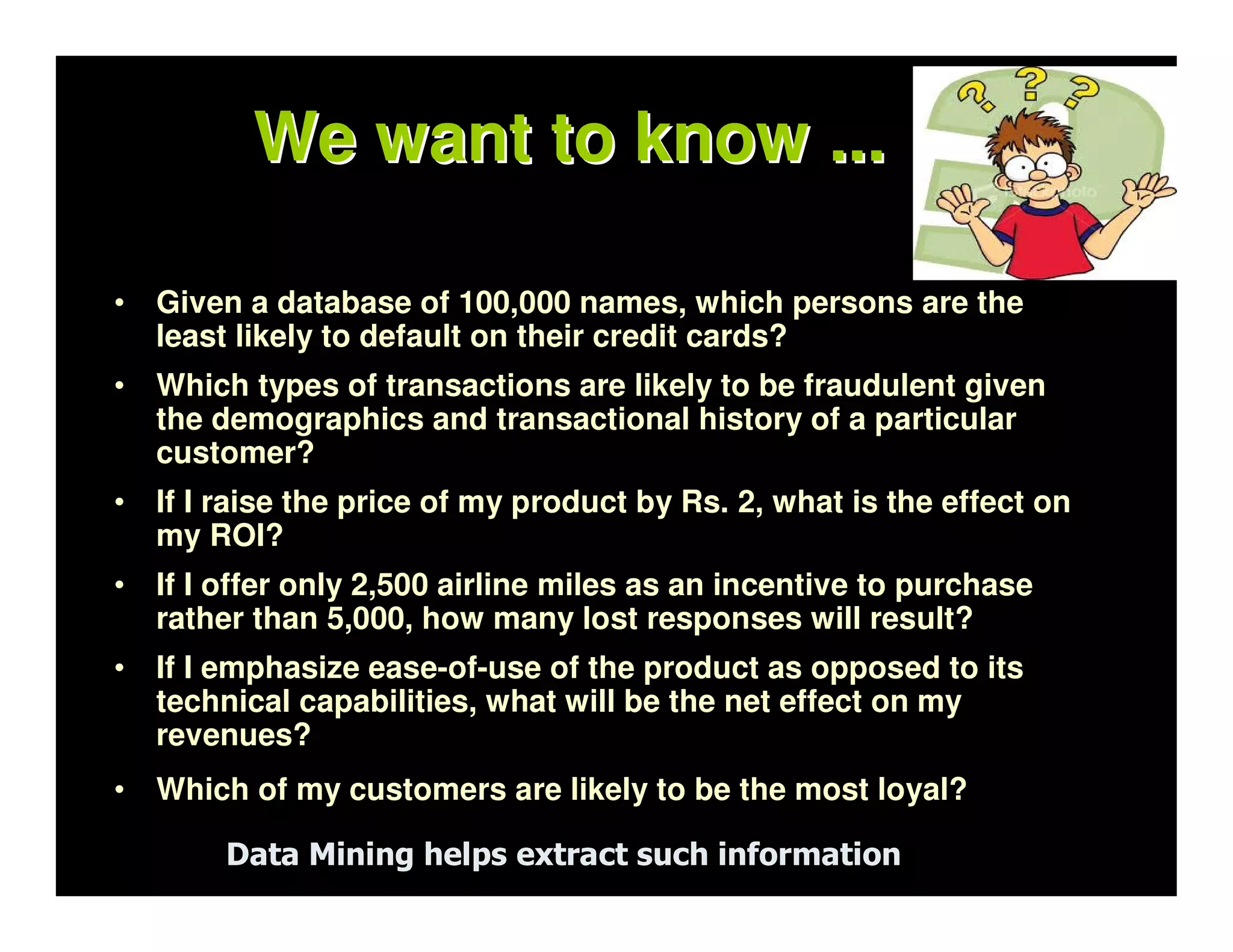 We want to know ...

•   Given a database of 100,000 names, which persons are the
    least likely to default on their credit cards?
•   Which types of transactions are likely to be fraudulent given
    the demographics and transactional history of a particular
    customer?
•   If I raise the price of my product by Rs. 2, what is the effect on
    my ROI?
•   If I offer only 2,500 airline miles as an incentive to purchase
    rather than 5,000, how many lost responses will result?
•   If I emphasize ease-of-use of the product as opposed to its
    technical capabilities, what will be the net effect on my
    revenues?
•   Which of my customers are likely to be the most loyal?

         Data Mining helps extract such information
 