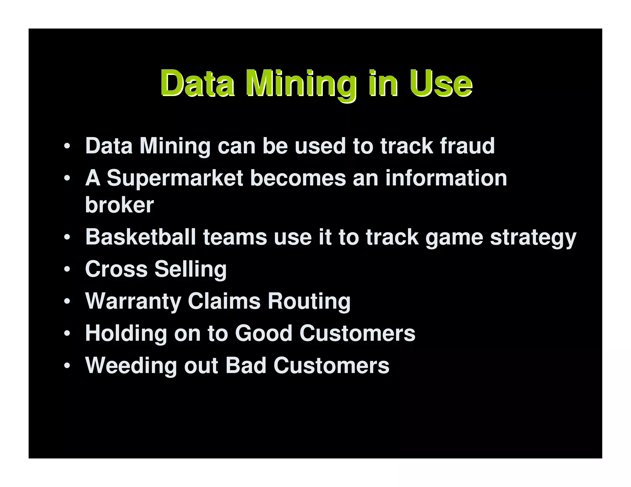 Data Mining in Use
• Data Mining can be used to track fraud
• A Supermarket becomes an information
  broker
• Basketball teams use it to track game strategy
• Cross Selling
• Warranty Claims Routing
• Holding on to Good Customers
• Weeding out Bad Customers
 