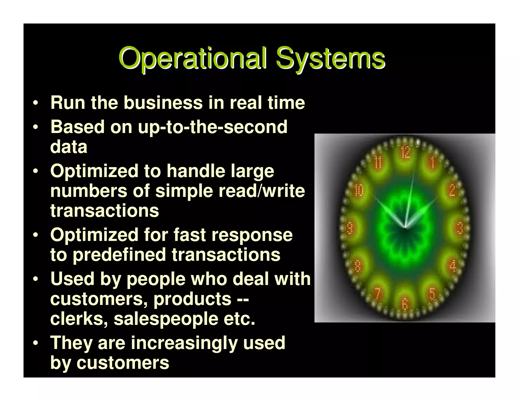 Operational Systems
• Run the business in real time
• Based on up-to-the-second
  data
• Optimized to handle large
  numbers of simple read/write
  transactions
• Optimized for fast response
  to predefined transactions
• Used by people who deal with
  customers, products --
  clerks, salespeople etc.
• They are increasingly used
  by customers
 