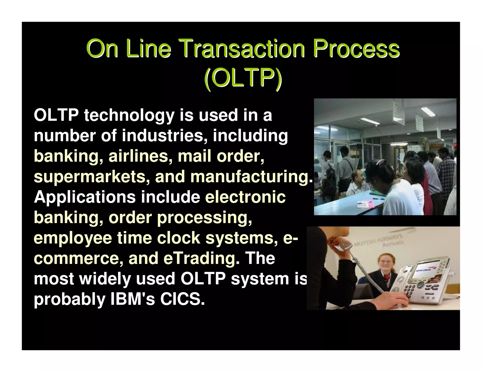 On Line Transaction Process
               (OLTP)
OLTP technology is used in a
number of industries, including
banking, airlines, mail order,
supermarkets, and manufacturing.
Applications include electronic
banking, order processing,
employee time clock systems, e-
commerce, and eTrading. The
most widely used OLTP system is
probably IBM's CICS.
 