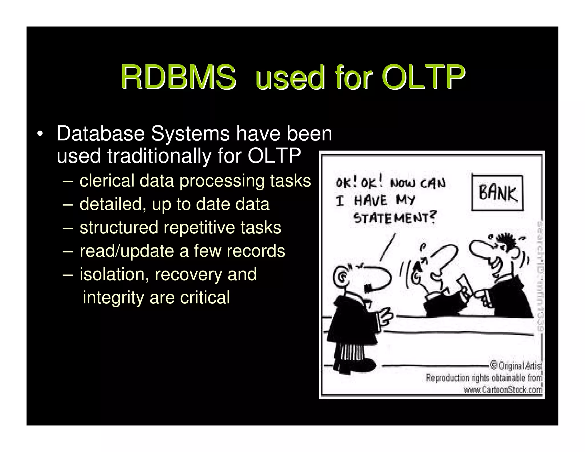 RDBMS used for OLTP
• Database Systems have been
  used traditionally for OLTP
  –   clerical data processing tasks
  –   detailed, up to date data
  –   structured repetitive tasks
  –   read/update a few records
  –   isolation, recovery and
       integrity are critical
 