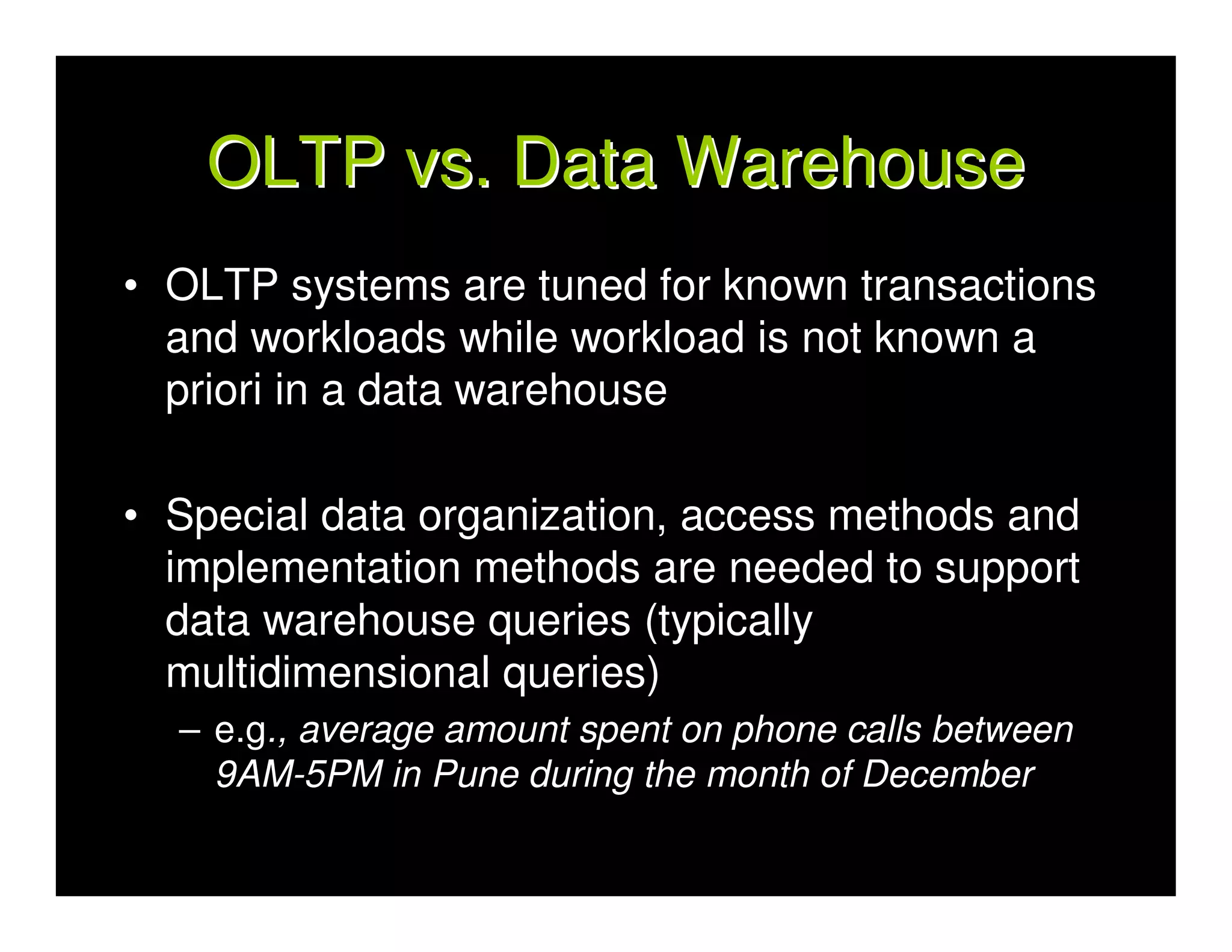 OLTP vs. Data Warehouse
• OLTP systems are tuned for known transactions
  and workloads while workload is not known a
  priori in a data warehouse

• Special data organization, access methods and
  implementation methods are needed to support
  data warehouse queries (typically
  multidimensional queries)
  – e.g., average amount spent on phone calls between
    9AM-5PM in Pune during the month of December
 