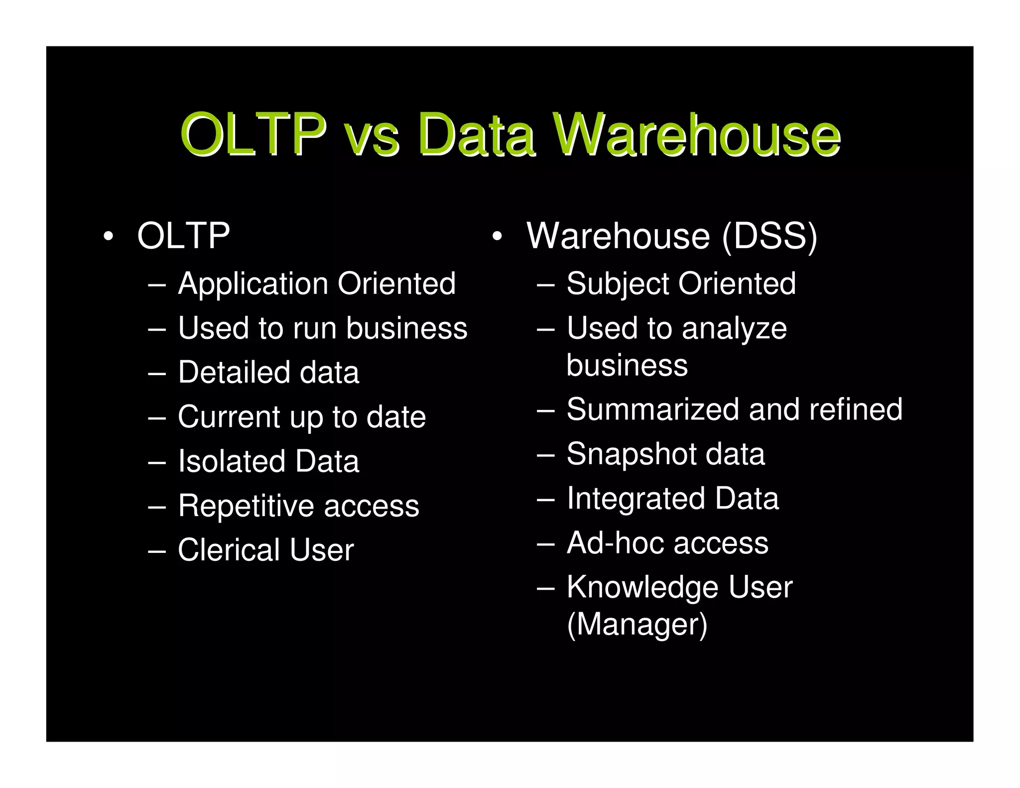 OLTP vs Data Warehouse
• OLTP                       • Warehouse (DSS)
  –   Application Oriented     – Subject Oriented
  –   Used to run business     – Used to analyze
  –   Detailed data              business
  –   Current up to date       – Summarized and refined
  –   Isolated Data            – Snapshot data
  –   Repetitive access        – Integrated Data
  –   Clerical User            – Ad-hoc access
                               – Knowledge User
                                 (Manager)
 